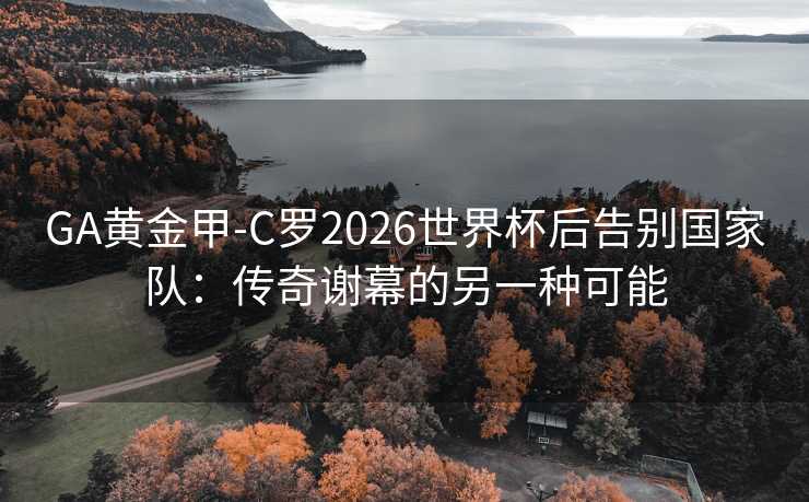 GA黄金甲-C罗2026世界杯后告别国家队：传奇谢幕的另一种可能