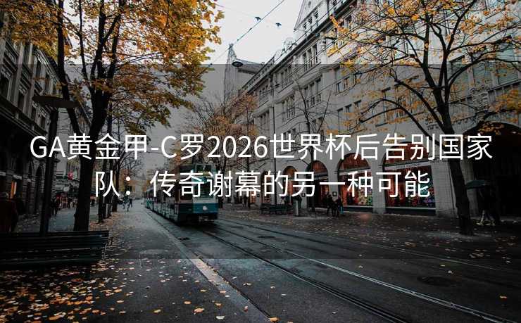 GA黄金甲-C罗2026世界杯后告别国家队：传奇谢幕的另一种可能